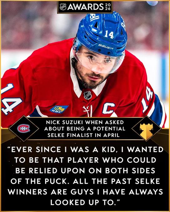 Top: Nick Suzuki on ice in a Candiens uniform.\n\nBottom: The Canadiens logo. To the right in white text on a black background reads, \"Nick Suzuki when asked about being a potential Selke finalist in April\". An outline of the Selke Trophy is to the right of that. Beneath in white text on a black background reads, \"Ever since I was a kid, I wanted to be that player who could be relied upon on both side of the puck. All the past Selke winners are guys I have always looked up to.\"