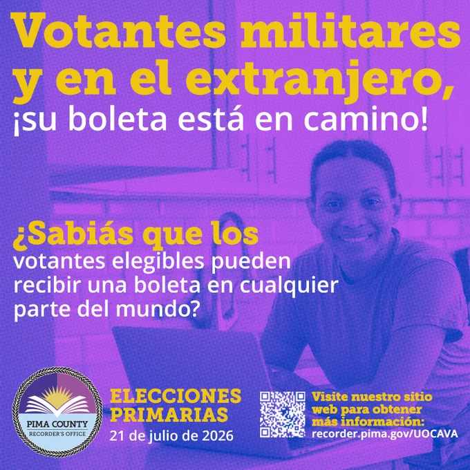 Votantes militares y en el extranjero, ¡su boleta está en camino! ¿Sabías que los votantes elegibles pueden recibir una boleta en cualquier parte del mundo? Elecciones Primarias, 21 de julio de 2026. Visite nuestro sitio web para obtener más información: recorder.pima.gov/UOCAVA