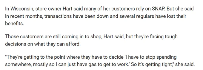 In Wisconsin, store owner Hart said many of her customers rely on SNAP. But she said in recent months, transactions have been down and several regulars have lost their benefits.

Those customers are still coming in to shop, Hart said, but they're facing tough decisions on what they can afford.

"They're getting to the point where they have to decide 'I have to stop spending somewhere, mostly so I can just have gas to get to work.' So it's getting tight," she said.