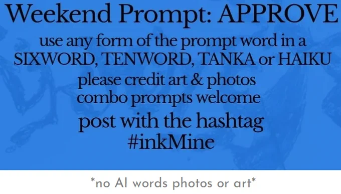 over an image of spilling ink, this design states:

Weekend Prompt: APPROVE 

use any form of the prompt word in a sixword, tenword, tanka or haiku

please credit art & photos

combo prompts welcome

post with the hashtag
#inkMine