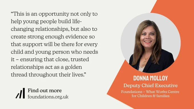 Quote card with a cream background and an orange diagonal shape on the right. Features a circular headshot of Donna Molloy, Deputy Chief Executive at Foundations – What Works Centre for Children & Families. The quote reads: "This is an opportunity not only to help young people build life-changing relationships, but also to create strong enough evidence so that support will be there for every child and young person who needs it – ensuring that close, trusted relationships act as a golden thread throughout their lives." The bottom left includes a "Find out more" call to action with the URL foundations.org.uk.