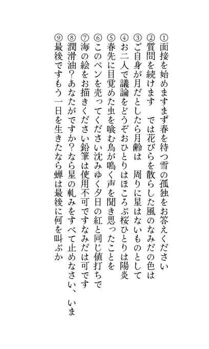 ①面接を始めますまず春を待つ雪の孤独をお答えください
②質問を続けます　では花びらを散らした風のなみだの色は
③ご自身が月だとしたら月齢は　周りに星はないものとして
④お二人で議論をどうぞおひとりはほころぶ桜ひとりは陽炎
⑤春先に目覚めた虫を喰む鳥が鳴く声を聞き思ったことを
⑥このペンを売ってください沈みゆく夕日の紅と同じ値打ちで
⑦海の絵をお描きください鉛筆は使用不可ですなみだは可です
⑧潤滑油？あなたがですか？なら星の軋みをすべて止めなさい、いま
⑨最後ですもう一日を生きたなら蝉は最後に何を叫ぶか