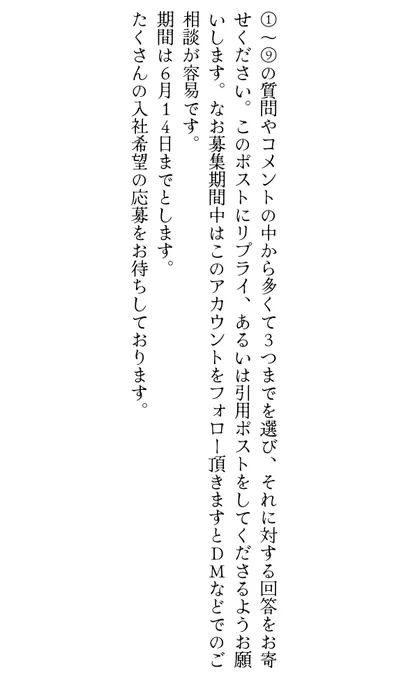①〜⑨の質問やコメントの中から多くて3つまでを選び、それに対する回答をお寄せください。このポストにリプライ、あるいは引用ポストをしてくださるようお願いします。なお募集期間中はこのアカウントをフォロー頂きますとDMなどでのご相談が容易です。
期間は6月14日までとします。
たくさんの入社希望の応募をお待ちしております。