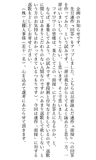 企画のお知らせです。
　先日連作『回答』をアップしました。こちらは以前詠んだ連作『面接』への回答を作ってみた、という試みです。一部は我ながらとてもよく詠めたと思う一方、一部はいまいちしっくりこない、と思います。そこで思いました。
　フォロワーの皆様は、果たしてこの「面接」にどうお答えになるのか、と。
　ならば、募集してみよう、の試みです。普段割と付句などをしているので、返歌に関してはあまりこだわりのない人間なのですが(あまり返歌して欲しくない、という方のお気持ちはわかってきているつもりです)、今回は連作「面接」に対する返歌をどしどしお寄せください。
　（株）七篠(ネームレス)人事係(若干一名)、心を込めて選考にあたらせて頂きます。