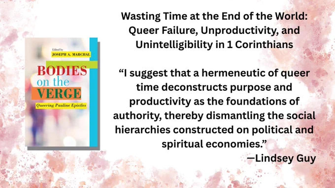Book cover: Bodies on the Verge: Queering Pauline Epistles
Joseph A. Marchal, editor

Wasting Time at the End of the World: Queer Failure, Unproductivity, and Unintelligibility in 1 Corinthians

“I suggest that a hermeneutic of queer time deconstructs purpose and productivity as the foundations of authority, thereby dismantling the social hierarchies constructed on political and spiritual economies.”
—Lindsey Guy
