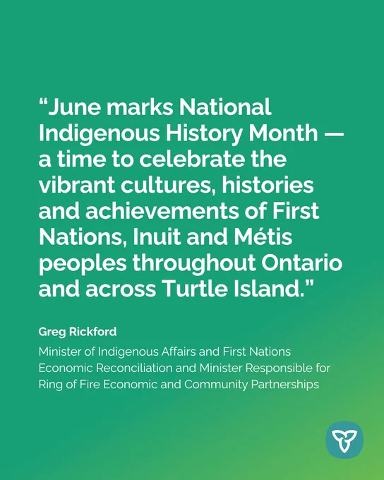 “June marks National Indigenous History Month — a time to celebrate the vibrant cultures, histories and achievements of First Nations, Inuit and Métis peoples throughout Ontario and across Turtle Island.”

Greg Rickford
Minister of Indigenous Affairs and First Nations Economic Reconciliation and Minister Responsible for Ring of Fire Economic and Community Partnerships