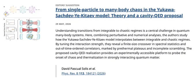 EDITORS' SUGGESTION
From single-particle to many-body chaos in the Yukawa-Sachdev-Ye-Kitaev model: Theory and a cavity-QED proposal
29 May, 2026
Understanding transitions from integrable to chaotic regimes is a central challenge in quantum many-body systems. Here, combining perturbative and numerical analyses, the authors study how the Yukawa-Sachdev-Ye-Kitaev model interpolates between integrable and chaotic regimes. By tuning the interaction strength, they reveal a finite-size crossover in spectral statistics and out-of-time-ordered correlators, marked by prethermal plateaus and incomplete scrambling. The proposed cavity-QED realization provides an experimentally accessible platform to probe the onset of chaos and thermalization in strongly interacting quantum matter.

David Pascual Solis et al.
Phys. Rev. B 113, 184121 (2026)