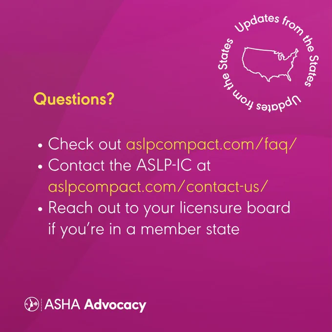questions. updates from the states. updates from the states. an outline of the united states of america is shown. check out aslpcompact dot com forward slash faq forward slash. contact the aslp ic at aslpcompact dot com forward slash contact dash us forward slash. reach out to your licensure board if you're in a member state. asha advocacy.
