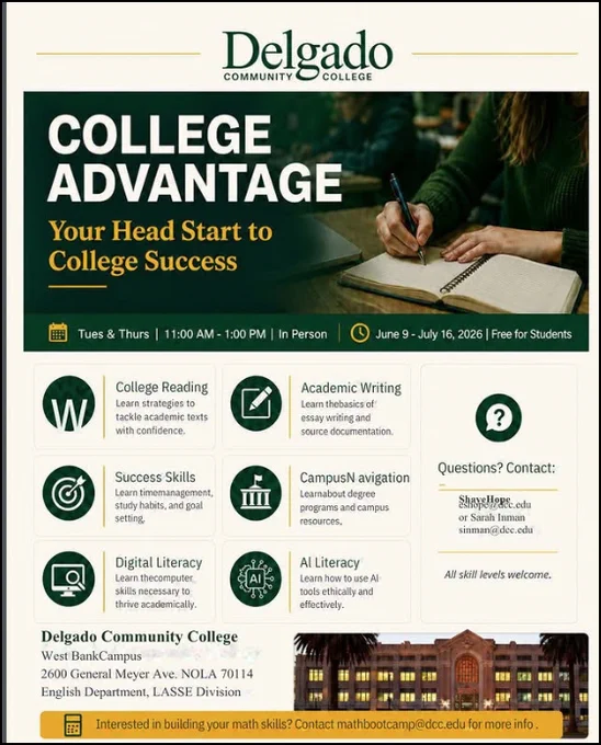 May be an image of text that says 'Delgado COMMUNITY College COLLEGE ADVANTAGE Your Head Start to College Success Tues Thurs 1:00 AM 1:00 PM In Person June July 2026 Free for Students College Reading Learn strategies tackle academic texts texts with confidence. Academic Writing Learn the basics essay writing source documentation. Success Skills time management, and setting. Campus Navigation Learn about degree programs and campus resources. Questions? Contact: Digital Literacy Lean the computer necessary thrive academically. thrive Shaye Hope Sarah Inman Inman siumun@dcc.edu Al Literacy Learn how to ethically and effectively. All skill levels welcome. Delgado Community College West Bank Campus 2600 General Meyer Ave. NOLA 70114 English Department, LASSE Division Interested building math skills? 