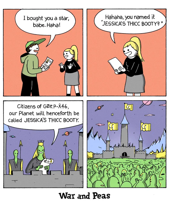 Panel 1: A man hands a certificate to a blonde woman. He says, "I bought you a star, babe. Haha!"
Panel 2: The woman reads the certificate. She says, "Hahaha, you named it 'JESSICA'S THICC BOOTY?'"
Panel 3: On an alien planet, a crowned green alien leader addresses a crowd from a throne. The leader announces, "Citizens of GØRP-X46, our Planet will henceforth be called JESSICA'S THICC BOOTY."
Panel 4: Wide shot of the alien castle and a massive crowd of green aliens gasping in shock.