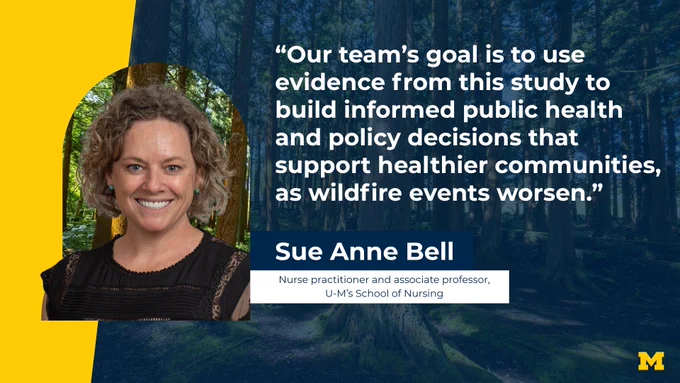 “Our team’s goal is to use evidence from this study to build informed public health and policy decisions that support healthier communities, as wildfire events worsen.” Sue Anne Bell, Nurse practitioner and associate professor, U-M’s School of Nursing