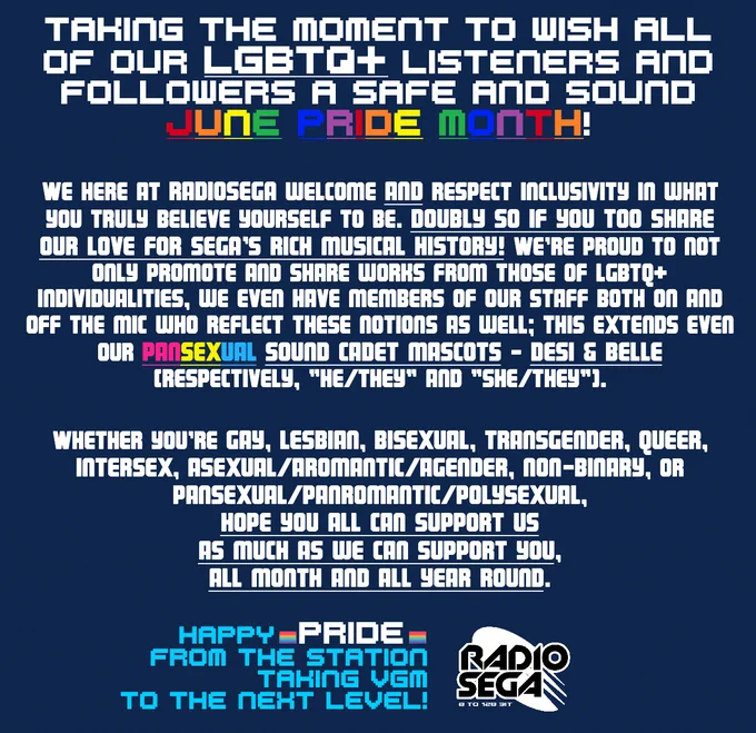 Taking the moment to wish all of our LGBTQ  listeners and followers a safe and sound Pride Month! We here at RadioSEGA welcome and respect inclusivity for what you truly believe yourself to be. Doubly so if you too share our love for SEGA's rich musical history! We're proud to not only promote and share works from those of LGBTQ  individualities, we even have members of our staff both on and off the mic who reflect these notions as well; this extends even to our pansexual Sound Cadet mascots - Desi & Belle (respectively going by "he/they" and "she/they")!

Whether you're gay, lesbian, bisexual, transgender, queer, intersex, asexual/aromantic/agender, non-binary, or pansexual/panromantic/polysexual, hope you all can support us as much as we can support you, all month and all year round.

Happy Pride from the station taking VGM To The Next Level!