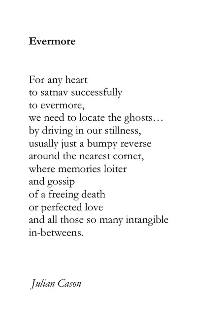 Evermore


For any heart 
to satnav successfully 
to evermore,
we need to locate the ghosts…
by driving in our stillness,
usually just a bumpy reverse
around the nearest corner, 
where memories loiter 
and gossip
of a freeing death 
or perfected love
and all those so many intangible 
in-betweens.



 Julian Cason