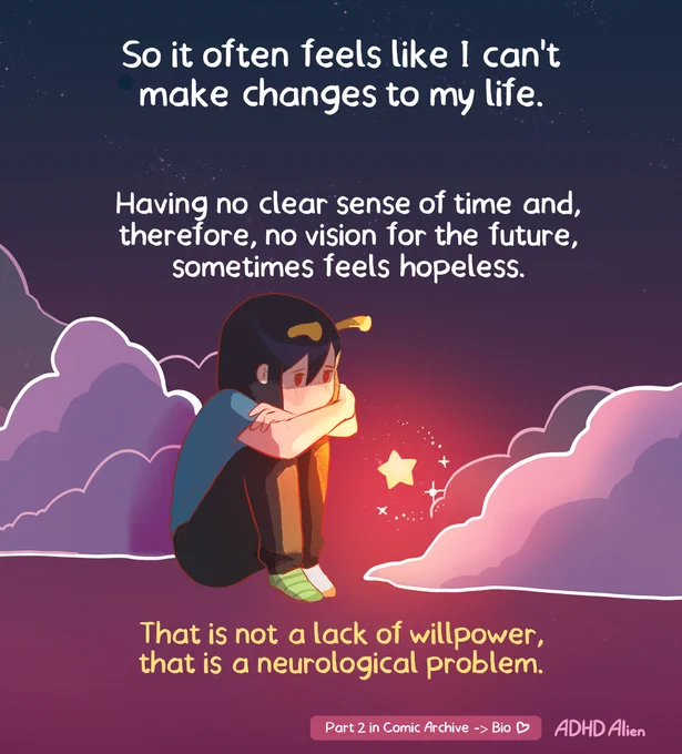 Panel 4


At the top, text explains that it can often feel as though meaningful change is impossible. The background shows a dark night sky filled with purple clouds, creating a quiet and reflective atmosphere.

In the center, the ADHD Alien character sits curled up with her arms wrapped around her knees. Her head is lowered as she looks toward a small glowing star floating nearby. The text explains that having no clear sense of time, and therefore no clear vision of the future, can sometimes feel hopeless.

At the bottom, large yellow text delivers the comic’s main message: this is not a lack of willpower but a neurological problem. The image contrasts feelings of sadness, frustration, and self doubt with a reminder that difficulties with motivation, planning, and pursuing long term goals are connected to how the ADHD brain processes time and rewards. The bottom text says "this isn't a problem with willpower, but a neurological problem"