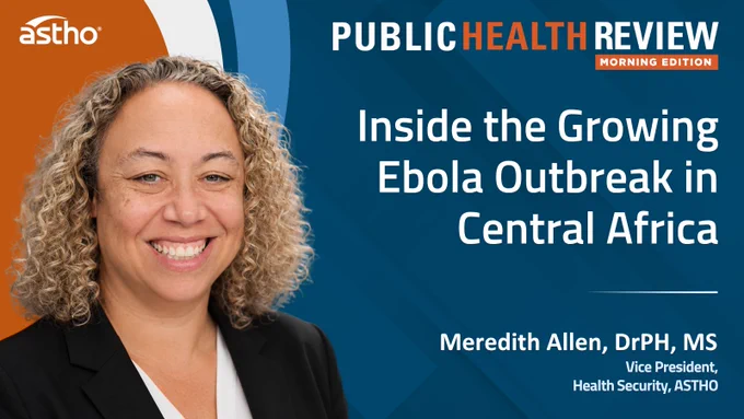This image features a promotional graphic for the "Public Health Review Morning Edition" by ASTHO. It includes the title "Inside the Growing Ebola Outbreak in Central Africa" and mentions Meredith Allen, Vice President of Health Security at ASTHO, on the right. A person is shown smiling on the left.