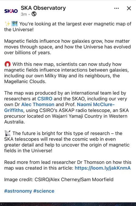 You're looking at the largest ever magnetic map of the Universe!
Magnetic fields influence how galaxies grow, how matter moves through space, and how the Universe has evolved over billions of years.
• With this new map, scientists can now study how magnetic fields influence interactions between galaxies, including our own Milky Way and its neighbours, the Magellanic Clouds.
The map was produced by an international team led by researchers at CSIRO and the SKAO, including our very own Dr Alec Thomson and Prof. Naomi McClure-Griffiths, using CSIRO's ASKAP radio telescope, an SKA precursor located on Wajarri Yamaji Country in Western Australia.
* The future is bright for this type of research - the
SKA telescopes will reveal the cosmic web in even greater detail and help to uncover the origin of magnetic fields in the Universe!
Read more from lead researcher Dr Thomson on how this map was created in this article: https://loom.ly/jakKnmA
Image credit: CSIRO/Alex Cherney/Sam Moorfield