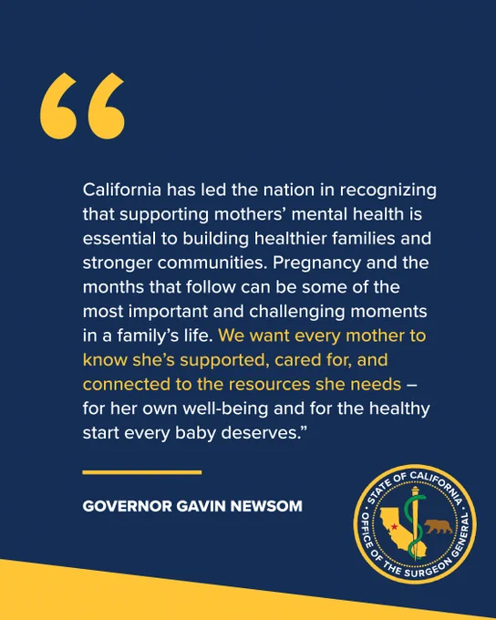 “California has led the nation in recognizing that supporting mothers’ mental health is essential to building healthier families and stronger communities. Pregnancy and the months that follow can be some of the most important and challenging moments in a family’s life. We want every mother to know she’s supported, cared for, and connected to the resources she needs – for her own well-being and for the healthy start every baby deserves.”
Governor Gavin Newsom