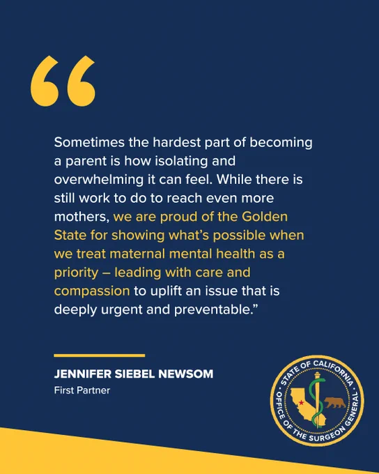 “Sometimes the hardest part of becoming a parent is how isolating and overwhelming it can feel. While there is still work to do to reach even more mothers, we are proud of the Golden State for showing what’s possible when we treat maternal mental health as a priority – leading with care and compassion to uplift an issue that is deeply urgent and preventable.”
First Partner Jennifer Siebel Newsom