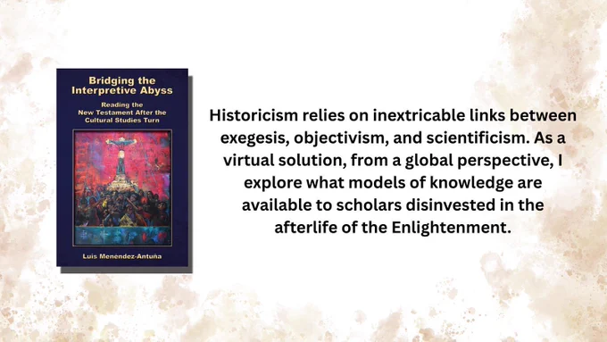 Book cover: Bridging the Interpretive Abyss: Reading the New Testament after the Cultural Studies Turn by Luis Menéndez-Antuña

Historicism relies on inextricable links between exegesis, objectivism, and scientificism. As a virtual solution, from a global perspective, I explore what models of knowledge are available to scholars disinvested in the afterlife of the Enlightenment.
