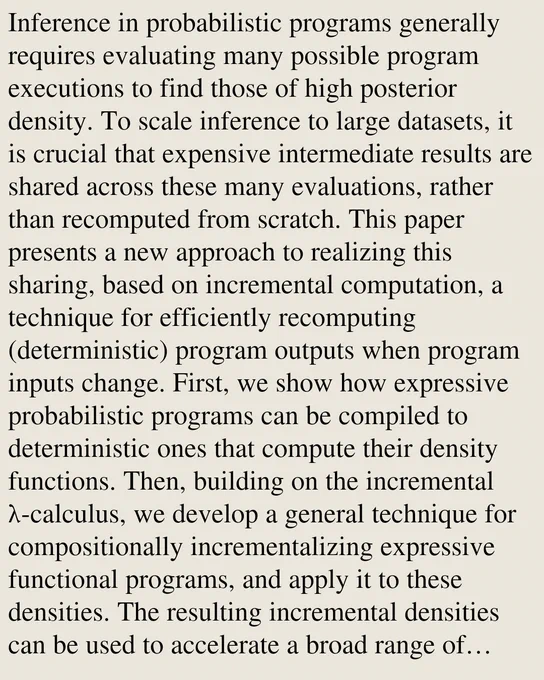 Inference in probabilistic programs generally requires evaluating many possible program executions to find those of high posterior density. To scale inference to large datasets, it is crucial that expensive intermediate results are shared across these many evaluations, rather than recomputed from scratch. This paper presents a new approach to realizing this sharing, based on incremental computation, a technique for efficiently recomputing (deterministic) program outputs when program inputs change. First, we show how expressive probabilistic programs can be compiled to deterministic ones that compute their density functions. Then, building on the incremental λ-calculus, we develop a general technique for compositionally incrementalizing expressive functional programs, and apply it to these densities. The resulting incremental densities can be used to accelerate a broad range of Monte Carlo inference algorithms, including for nonparametric models not well supported by existing systems. F