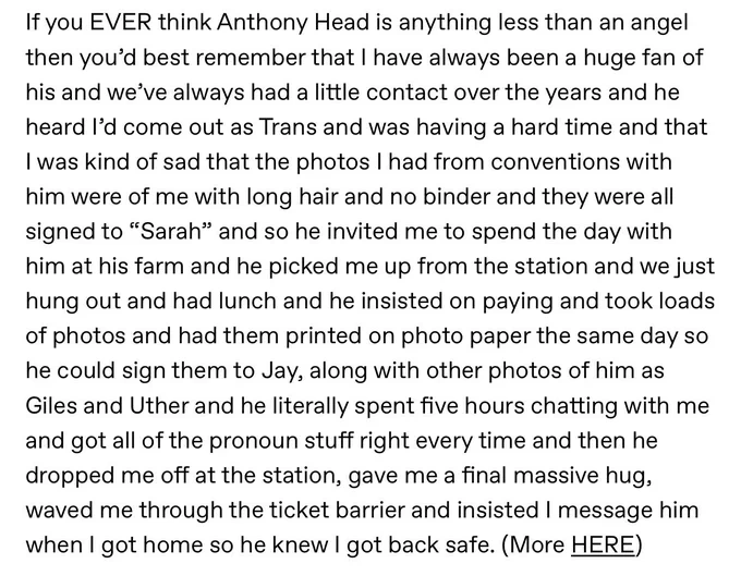 If you EVER think Anthony Head is anything less than an angel then you’d best remember that I have always been a huge fan of his and we’ve always had a little contact over the years and he heard I’d come out as Trans and was having a hard time and that I was kind of sad that the photos I had from conventions with him were of me with long hair and no binder and they were all signed to “Sarah” and so he invited me to spend the day with him at his farm and he picked me up from the station and we just hung out and had lunch and he insisted on paying and took loads of photos and had them printed on photo paper the same day so he could sign them to Jay, along with other photos of him as Giles and Uther and he literally spent five hours chatting with me and got all of the pronoun stuff right every time and then he dropped me off at the station, gave me a final massive hug, waved me through the ticket barrier and insisted I message him when I got home so he knew I got back safe. (More HERE)