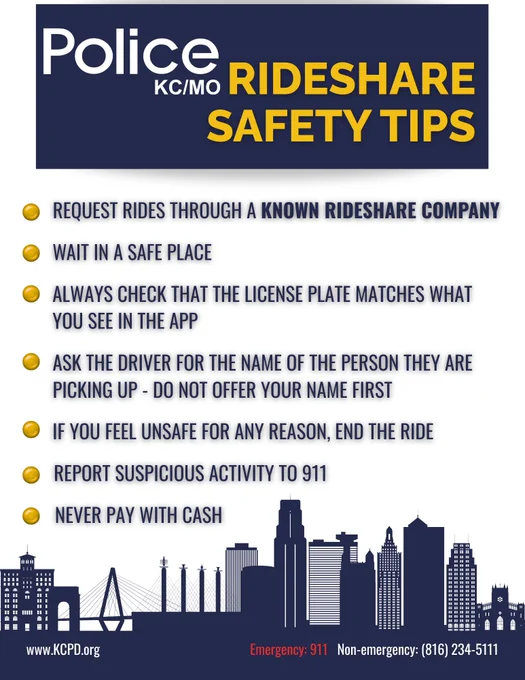Image of a flyer that says:
Police KCMO Rideshare Safety Tips
Request rides through a known rideshare company
Wait in a safe place
Always check that the license plate matches what you see in the app
Ask the driver for the name of the person they are picking up – do not offer your name first
If you feel unsafe for any reason, end the ride
Report suspicious activity to 911
Never pay with cash
Emergency: 911
Non-emergency: 816-234-5111
