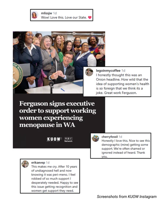 Screenshot of KUOW post reading: Ferguson signs executive order to support working women experiencing menopause in WA. Comments screenshotted from top to bottom read: "Wow! Love this. Love our state." "I honestly thought this was an Onion headline. How wild that the idea of supporting women's health is so foreign that we think its a joke. Great work Ferguson." "Honestly I love this. Nice to see this demographic (mine) getting some support. We're often shamed or ignored instead of heard. Thank you." "This makes me cry. After 10 years of undiagnosed hell and now knowing it was peri-meno, I feel robbed of so much support I desperately needed. Happy to see this issue getting recognition and women get the support they need."