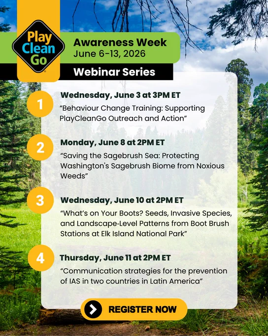 A flyer showing times and topics for PlayCleanGo Awareness Week, June 6-13, 2026 webinar series. 1. Wednesday, June 3rd at 3 PM ET, "Behavior Change Training: Supporting PlayCleanGo Outreach and Action." 2. Monday, June 8th at 2 PM ET, "Saving the Sagebrush Sea: Protecting Washington's Sagebrush Biome from Noxious Weeds." 3. Wednesday, June 10th at 2 PM ET, "What's on Your Boots? Seeds, Invasive Species and Landscape-Level Patterns from Boot Brush Stations at Elk Island National Park." 4. Thursday, June 11th at 2 PM ET, "Communication Strategies for the Prevention of IAS in two counties in Latin America." Register now!