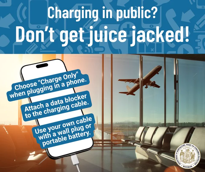 Charging in public? 

Don’t get juice jacked! 

Graphic of phones in the background and text: 
- Choose “Charge Only” when plugging in a phone. 
- Attach a data blocker to the charging cable. 
- Use your own cable with a wall plug or portable battery. 

Wisconsin Department of Agriculture, Trade and Consumer Protection logo