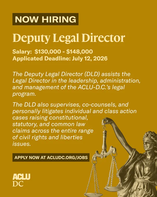 A yellow graphic with light yellow and white text that reads: “NOW HIRING. Deputy Legal Director. Salary: $130,000 - $148,000. Application Deadline: July 12, 2026. The Deputy Legal Director (DLD) assists the Legal Director in the leadership, administration, and management of the ACLU-D.C.’s legal program.

The DLD also supervises, co-counsels, and personally litigates individual and class action cases raising constitutional, statutory, and common law claims across the entire range of civil rights and liberties issues. APPLY NOW AT WWW.ACLUDC.ORG/JOBS.” 

A light and dark yellow dual-tone image of lady justice is in the bottom right corner. The ACLU-D.C. logo is in the bottom left corner. 