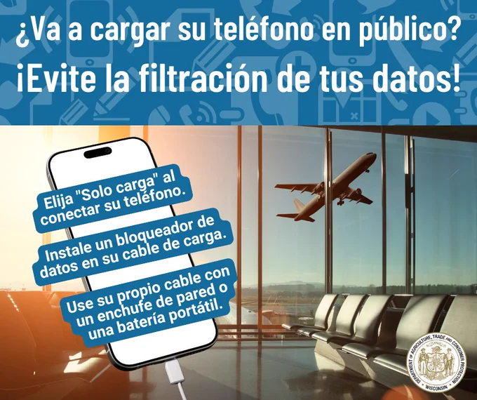 Aeropuerto y mensaje: ¿Va a cargar su teléfono en público? 

¡Evite la filtración de tus datos! 

Gráfico de los teléfonos de fondo y texto: 
- Elija "Solo carga" al conectar su teléfono. 
- Instale un bloqueador de datos en su cable de carga. 
- Use su propio cable con un enchufe de pared o una batería portátil. 

Logotipo del Departamento de Agricultura, Comercio y Protección al Consumidor de Wisconsin