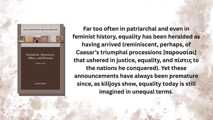Book cover: Feminism, Queerness, Affect, and Romans: Under God? by Jimmy Hoke

Far too often in patriarchal and even in feminist history, equality has been heralded as having arrived (reminiscent, perhaps, of Caesar’s triumphal processions [παρουσίαι] that ushered in justice, equality, and πίστις to the nations he conquered). Yet these announcements have always been premature since, as killjoys show, equality today is still imagined in unequal terms.