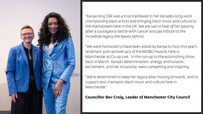 Statement from Councillor Bev Craig, Leader of Manchester City Council: "Kanya King CBE was a true trailblazer in her decades-long work championing black artists and bringing black music and culture to the mainstream here in the UK. We are sad to hear of her passing after a courageous battle with cancer and pay tribute to the incredible legacy she leaves behind.  "We were honoured to have been asked by Kanya to host this year's landmark 30th anniversary of the MOBO Awards here in Manchester at Co-op Live.  In the run-up to the astonishing show back in March, Kanya's determination, energy, enthusiasm, excitement, and her inclusivity, were compelling and inspiring.   "We're determined to keep her legacy alive moving forwards, and to support and champion black music and culture here in Manchester."