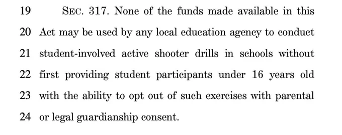 SEC. 317. None of the funds made available in this Act may be used by any local education agency to conduct student-involved active shooter drills in schools without first providing student participants under 16 years old with the ability to opt out of such exercises with parental or legal guardianship consent