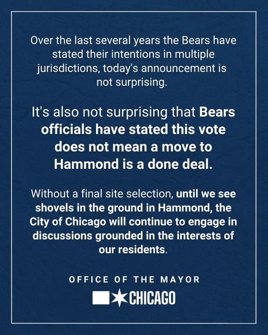 "Over the last several years the Bears have stated their intentions in multiple jurisdictions, today's announcement is not surprising. 

It's also not surprising that Bears officials have stated this vote does not mean a move to Hammond is a done deal.

Without a final site selection, until we see shovels in the ground in Hammond, the City of Chicago will continue to engage in discussions grounded in the interests of our residents.

Office of the Mayor. Chicago."