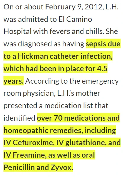 On or about February 9, 2012, L.H. was admitted to El Camino Hospital with fevers and chills. She
was diagnosed as having sepsis due to a Hickman catheter infection, which had been in place for 4.5 years. According to the emergency room physician, L.H.'s mother presented a medication list that identified over 70 medications and homeopathic remedies, including IV Cefuroxime, IV glutathione, and IV Freamine, as well as oral Penicillin and Zyvox.