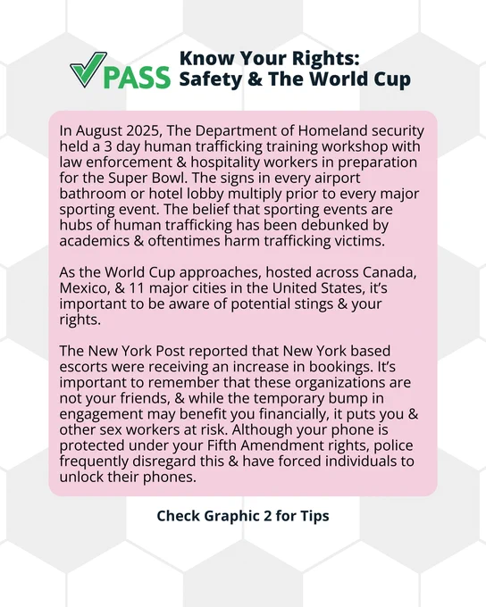 In August 2025, The Department of Homeland security held a 3 day human trafficking training workshop with law enforcement & hospitality workers in preparation for the Super Bowl. The signs in every airport bathroom or hotel lobby multiply prior to every major sporting event. The belief that sporting events are hubs of human trafficking has been debunked by academics & oftentimes harm trafficking victims. 

As the World Cup approaches, hosted across Canada, Mexico, & 11 major cities in the United States, it’s important to be aware of potential stings & your rights.

The New York Post reported that New York based escorts were receiving an increase in bookings. It’s important to remember that these organizations are not your friends, & while the temporary bump in engagement may benefit you financially, it puts you & other sex workers at risk. Although your phone is protected under your Fifth Amendment rights, police frequently disregard this & have forced individuals to unlock their phone