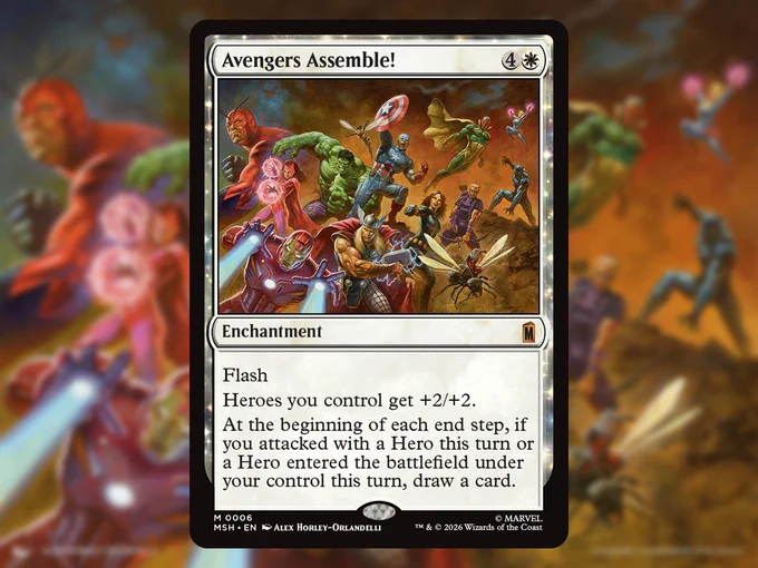 A graphic showing the Magic: The Gathering | Marvel Super Heroes card \"Avengers Assemble!\"\n\nMana cost: Four mana, one White mana. Enchantment. Mythic rarity.\nRules text: Flash\nHeroes you control get   2/ 2.\nAt the beginning of each end step, if a Hero entered the battlefield under your control this turn, draw a card.\n\nThe card art shows a large group of assembled Avengers gearing up for a battle. From left to right, top to bottom: Giant-Man, Scarlet Witch, The Hulk, The Wasp, Captain America, The Vision, Hawkeye, Black Panther, Captain Marvel, Iron Man, Thor, Black Widow, Ant-Man.