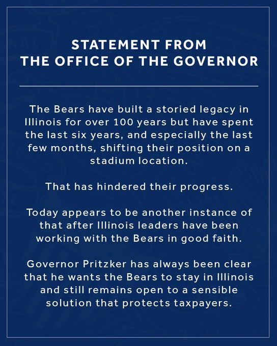 Statement from the Governor’s Office 

The Bears have built a storied legacy in Illinois for over 100 years but have spent the last six years, and especially the last few months, shifting their position on a stadium location. That has hindered their progress. 

Today appears to be another instance of that after Illinois leaders have been working with the Bears in good faith. 

Governor Pritzker has always been clear that he wants the Bears to stay in Illinois and still remains open to a sensible solution that protects taxpayers.