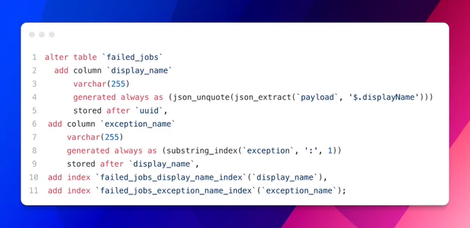 alter table `failed_jobs`
  add column `display_name` 
      varchar(255) 
      generated always as (json_unquote(json_extract(`payload`, '$.displayName'))) 
      stored after `uuid`,
	add column `exception_name` 
		varchar(255) 
		generated always as (substring_index(`exception`, ':', 1)) 
		stored after `display_name`,
	add index `failed_jobs_display_name_index`(`display_name`),
	add index `failed_jobs_exception_name_index`(`exception_name`);