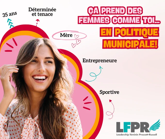 Photo par le Leadership féminin Prescott-Russell, y compris leur logo, avec une femme souriante entourée d'un graphique décoratif rose, orange et rouge, avec les mots suivants autour du graphique : 35 ans, Déterminée et tenace, Mère, Entrepreneure, Sportive; ainsi que le titre « Ça prend des femmes comme toi...en politique municipale! »