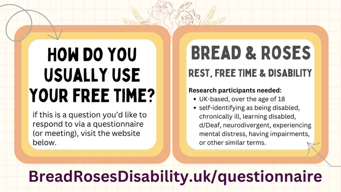 2 Information cards with bold text 'How do you usually use your free time? if this is a question you’d like to respond to via a questionnaire (or meeting), visit the website below.' The second card reads: 'Bread & Roses: The Politics fo Rest and Free time in, against, and beyond disabling capitalism. Research participants needed:
UK-based, over the age of 18
self-identifying as being disabled, chronically ill, learning disabled, d/Deaf, neurodivergent, experiencing mental distress, having impairments, or other similar terms'. Underneath is the website breadrosesdisability.uk/questionnaire. 
The text is written within two rectangular shapes (one next two the other) with a white background. Two larger rectangles are in the background for each card (yellow and peachy orange), on top of a notebook-like patterned background. Two arrows point to the text.
