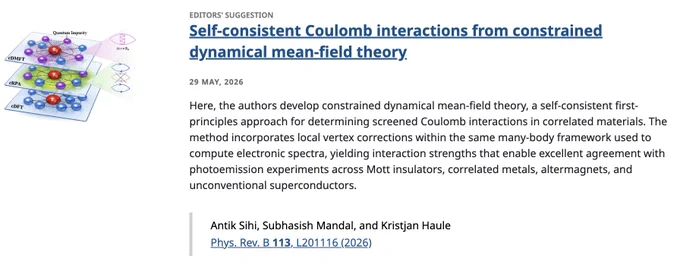 EDITORS' SUGGESTION
Self-consistent Coulomb interactions from constrained dynamical mean-field theory
29 May, 2026
Here, the authors develop constrained dynamical mean-field theory, a self-consistent first-principles approach for determining screened Coulomb interactions in correlated materials. The method incorporates local vertex corrections within the same many-body framework used to compute electronic spectra, yielding interaction strengths that enable excellent agreement with photoemission experiments across Mott insulators, correlated metals, altermagnets, and unconventional superconductors.

Antik Sihi, Subhasish Mandal, and Kristjan Haule
Phys. Rev. B 113, L201116 (2026)