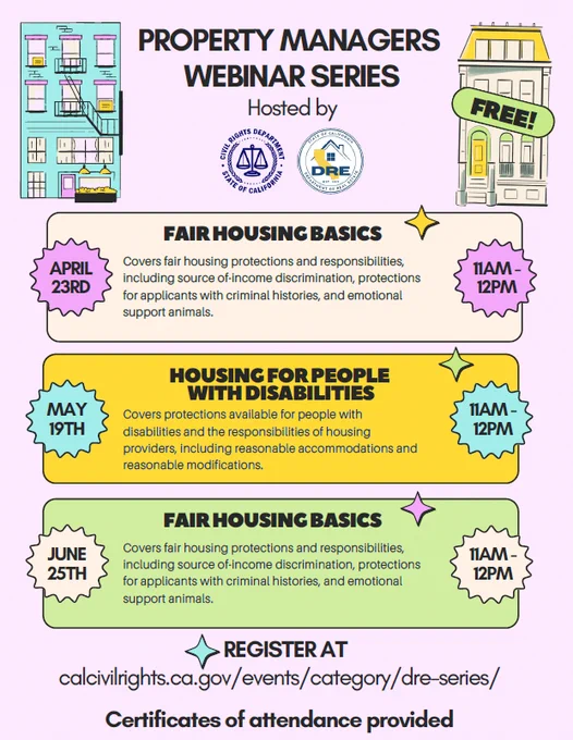 Flyer advertising the Property Managers Webinar Series hosted by the Civil Rights Department and Department of Real Estate. April 23rd Fair Housing Basics: Covers fair housing protections and responsibilities, including source of-income discrimination, protections for applicants with criminal histories, and emotional support animals. May 19th Housing for People with Disabilities: Covers protections available for people with disabilities and the responsibilities of housing providers, including reasonable accommodations and reasonable modifications. June 25th Fair Housing Basics: Covers fair housing protections and responsibilities, including source of-income discrimination, protections for applicants with criminal histories, and emotional support animals. Register at calcivilrights.ca.gov/events/category/dre-series/. Certificates of attendance provided. 