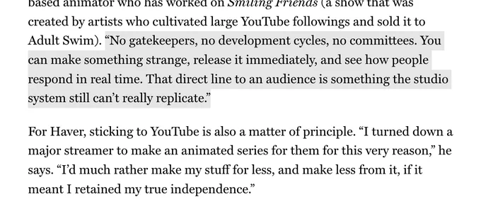 created by artists who cultivated large YouTube followings and sold it to Adult Swim). “No gatekeepers, no development cycles, no committees. You can make something strange, release it immediately, and see how people respond in real time. That direct line to an audience is something the studio system still can’t really replicate.”

For Haver, sticking to YouTube is also a matter of principle. “I turned down a major streamer to make an animated series for them for this very reason,” he says. “I’d much rather make my stuff for less, and make less from it, if it meant I retained my true independence.”