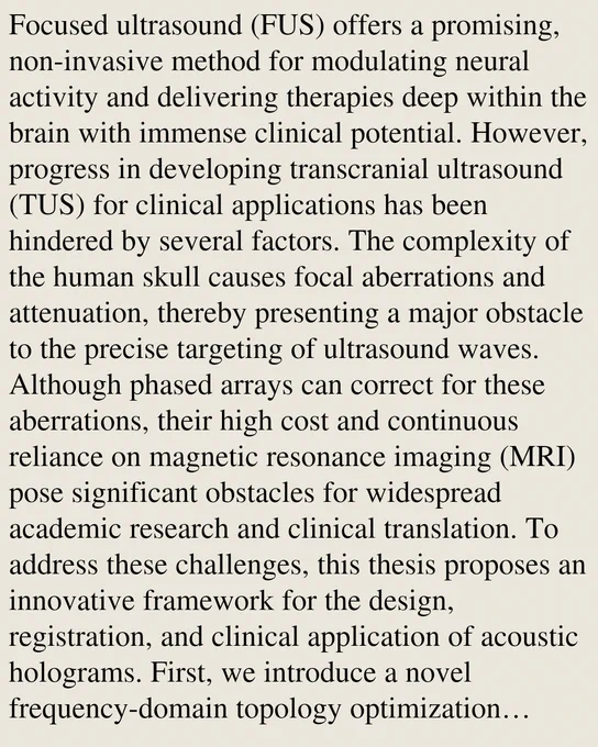 Focused ultrasound (FUS) offers a promising, non-invasive method for modulating neural activity and delivering therapies deep within the brain with immense clinical potential. However, progress in developing transcranial ultrasound (TUS) for clinical applications has been hindered by several factors. The complexity of the human skull causes focal aberrations and attenuation, thereby presenting a major obstacle to the precise targeting of ultrasound waves. Although phased arrays can correct for these aberrations, their high cost and continuous reliance on magnetic resonance imaging (MRI) pose significant obstacles for widespread academic research and clinical translation. To address these challenges, this thesis proposes an innovative framework for the design, registration, and clinical application of acoustic holograms. First, we introduce a novel frequency-domain topology optimization method that overcomes the breakdown of traditional phase-only designs in the megahertz regime by acco