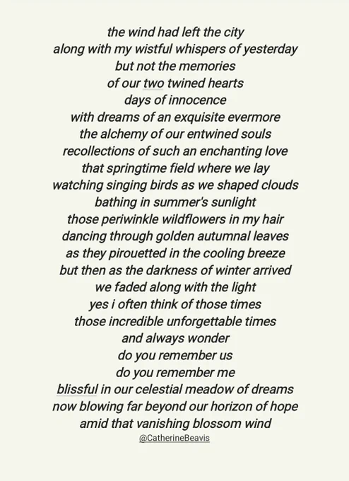 My Poem ~ ©️Catherine Beavis
.
the wind had left the city
along with my wistful whispers of yesterday
but not the memories
of our two twined hearts
days of innocence
with dreams of an exquisite evermore
the alchemy of our entwined souls
recollections of such an enchanting love
that springtime field where we lay
watching singing birds as we shaped clouds
bathing in summer's sunlight
those periwinkle wildflowers in my hair
dancing through golden autumnal leaves
as they pirouetted in the cooling breeze
but then as the darkness of winter arrived
we faded along with the light
yes i often think of those times
those incredible unforgettable times
and always wonder
do you remember us
do you remember me
blissful in our celestial meadow of dreams
now blowing far beyond our horizon of hope
amid that vanishing blossom wind
@CatherineBeavis