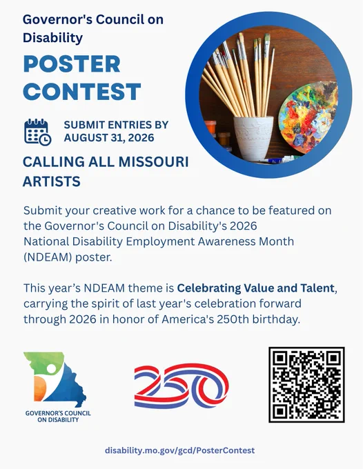 GCD Poster Contest 
Submit entries by 8/31/26   
Calling all Missouri artists
Submit your creative artwork for a chance to be featured on the Governor's Council on Disability's 2026 National Disability Employment Awareness Month (NDEAM) poster. 
This year's NDEAM theme is Celebrating Value and Talent, carrying the spirit of last year's celebration forward through 2026 in honor of America's 250th birthday.  
disability.mo.gov/gcd/PosterContest
