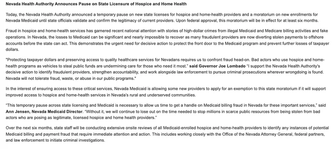 Nevada Health Authority Announces Pause on State Licensure of Hospice and Home Health  

Today, the Nevada Health Authority announced a temporary pause on new state licenses for hospice and home-health providers and a moratorium on new enrollments for Nevada Medicaid until state officials validate and confirm the legitimacy of current providers. Upon federal approval, this moratorium will be in effect for at least six months.  

Fraud in hospice and home-health services has garnered recent national attention with stories of high-dollar crimes from illegal Medicaid and Medicare billing activities and fake operations. In Nevada, the losses to Medicaid can be significant and nearly impossible to recover as many fraudulent providers are now diverting stolen payments to offshore accounts before the state can act. This demonstrates the urgent need for decisive action to protect the front door to the Medicaid program and prevent further losses of taxpayer dollars.    

"Protecting taxpayer do