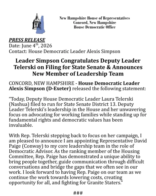 Release quote from Rep. Simpson reads: “Today, Deputy House Democratic Leader Laura Telerski (Nashua) filed to run for State Senate District 13. Deputy Leader Telerski’s leadership in the House and her unwavering focus on advocating for working families while standing up for fundamental rights and democratic values has been invaluable. With Rep. Telerski stepping back to focus on her campaign, I am pleased to announce I am appointing Representative David Paige (Conway) to my core leadership team in the role of Democratic Advisor. As the ranking member of the Housing Committee, Rep. Paige has demonstrated a unique ability to bring people together, guide communication through difficult conversations and bridge the gaps that we often see in our work. I look forward to having Rep. Paige on our team as we continue the work towards lowering costs, creating opportunity for all, and fighting for Granite Staters."